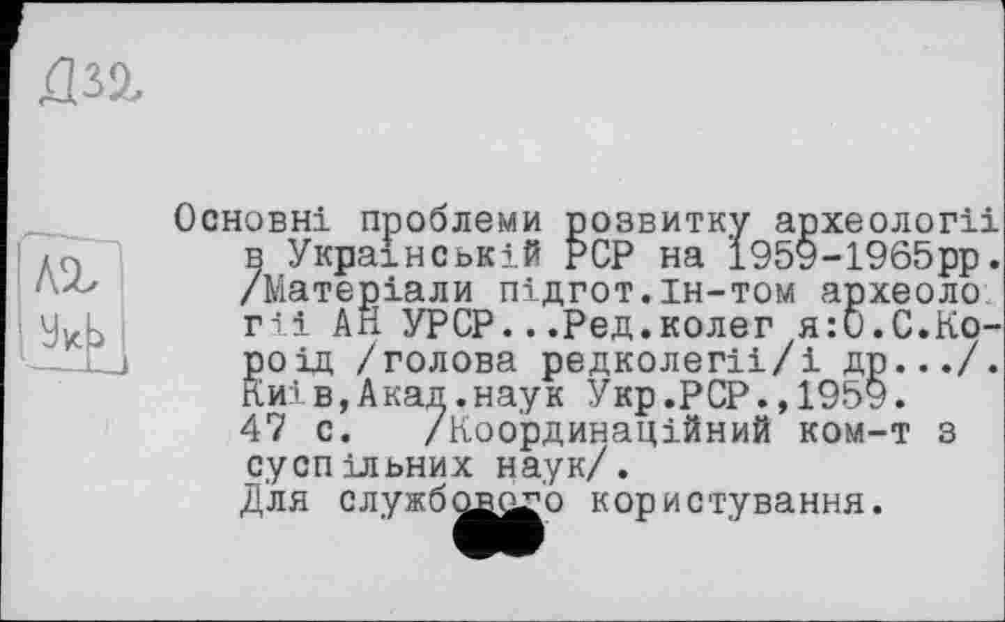 ﻿
лі
Основні проблеми розвитку археології в Українській PCP на 1959-1965рр. /Матеріали підгот.ін-том археоло гіі АН УРСР...Ред.колег я:б.С.Короїд /голова редколегіі/і др.../. Київ,Акад.наук Укр.PCP.,1959. 47 с. /Координаційний ком-т з суспільних наук/. Для службового користування.